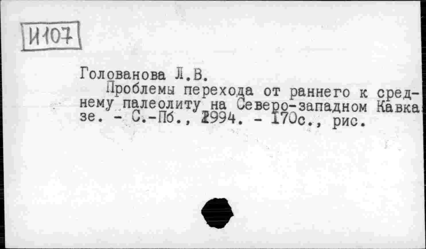 ﻿їїЖІ
Голованова Л.В.
Проблемы перехода от раннего к среднему палеолиту на Северо-западном Кавка зе. - 0.-110. , - 1/ис. , рис.